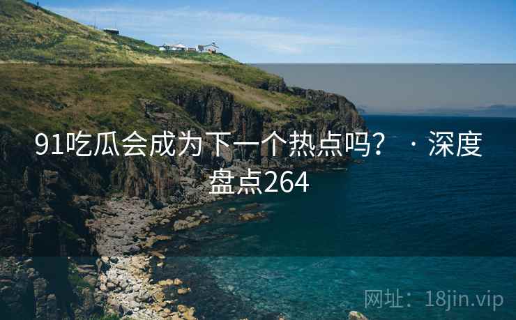 91吃瓜会成为下一个热点吗？ · 深度盘点264