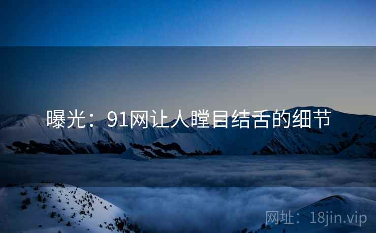 曝光：91网让人瞠目结舌的细节